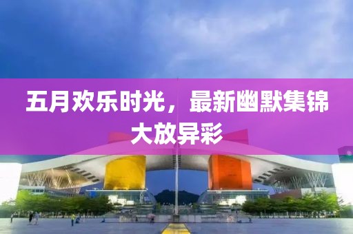 五月欢乐时光，最新幽默集锦大放异彩