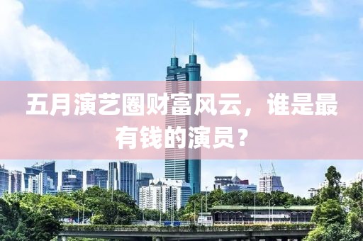 五月演艺圈财富风云，谁是最有钱的演员？