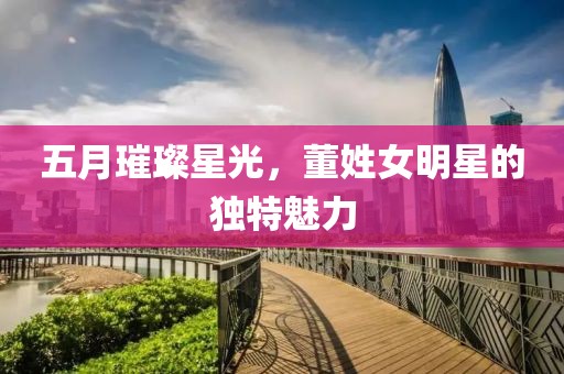 五月璀璨星光，董姓女明星的独特魅力