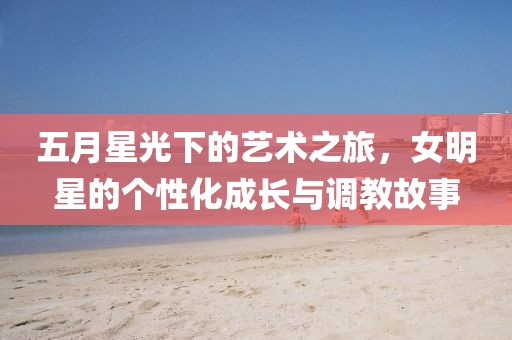 五月星光下的艺术之旅，女明星的个性化成长与调教故事