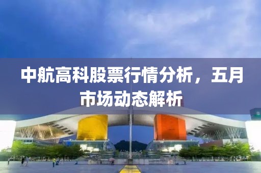 中航高科股票行情分析，五月市场动态解析