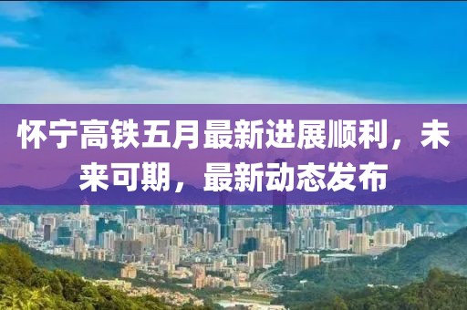 怀宁高铁五月最新进展顺利，未来可期，最新动态发布