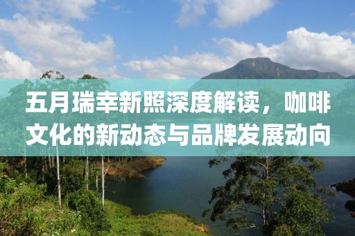 五月瑞幸新照深度解读，咖啡文化的新动态与品牌发展动向