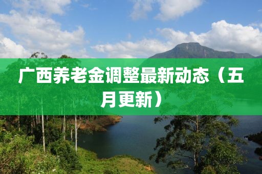 广西养老金调整最新动态（五月更新）