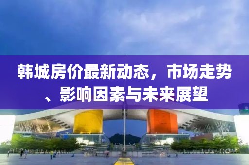 韩城房价最新动态，市场走势、影响因素与未来展望