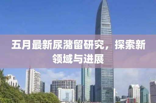 五月最新尿潴留研究，探索新领域与进展