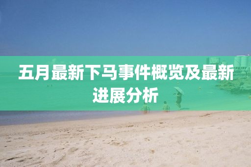 五月最新下马事件概览及最新进展分析