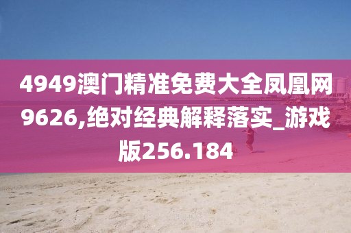 4949澳门精准免费大全凤凰网9626,绝对经典解释落实_游戏版256.184