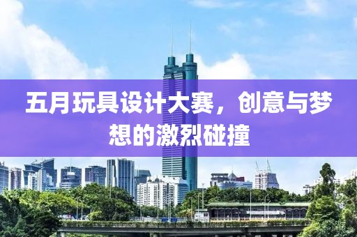 五月玩具设计大赛，创意与梦想的激烈碰撞