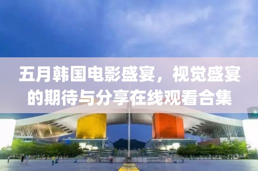 五月韩国电影盛宴，视觉盛宴的期待与分享在线观看合集