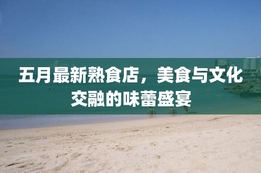 五月最新熟食店，美食与文化交融的味蕾盛宴