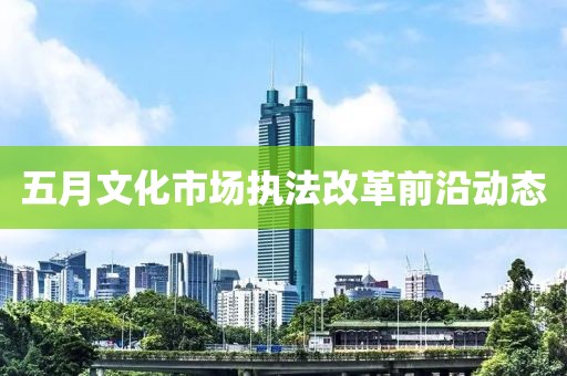 五月文化市场执法改革前沿动态