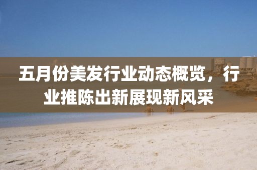五月份美发行业动态概览，行业推陈出新展现新风采