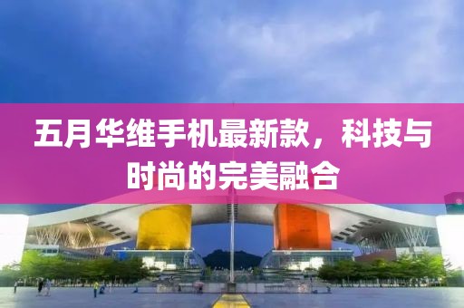 五月华维手机最新款，科技与时尚的完美融合