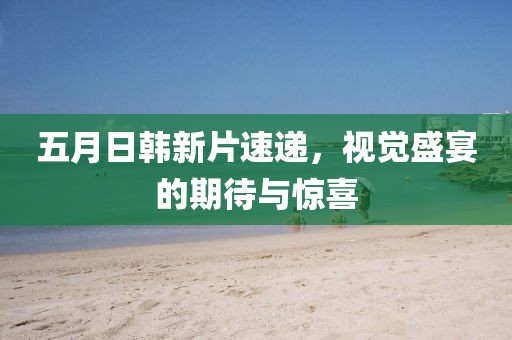 五月日韩新片速递，视觉盛宴的期待与惊喜
