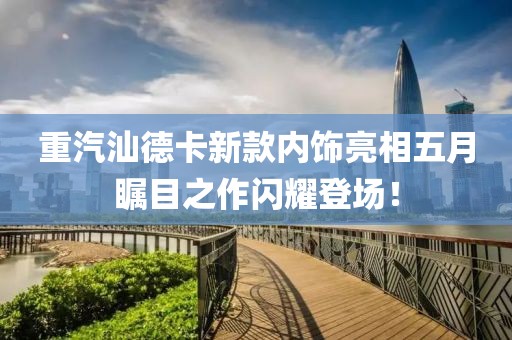 重汽汕德卡新款内饰亮相五月瞩目之作闪耀登场！