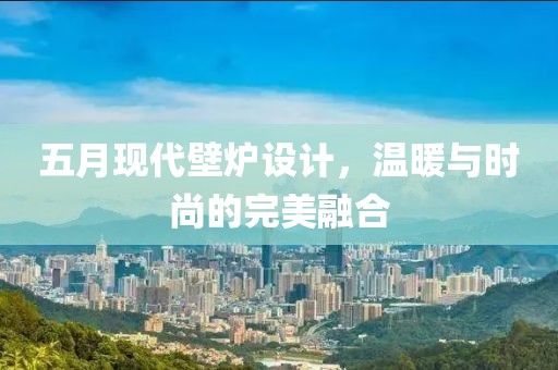 五月现代壁炉设计，温暖与时尚的完美融合