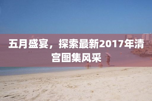 五月盛宴，探索最新2017年清宫图集风采