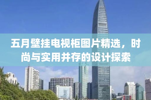 五月壁挂电视柜图片精选，时尚与实用并存的设计探索