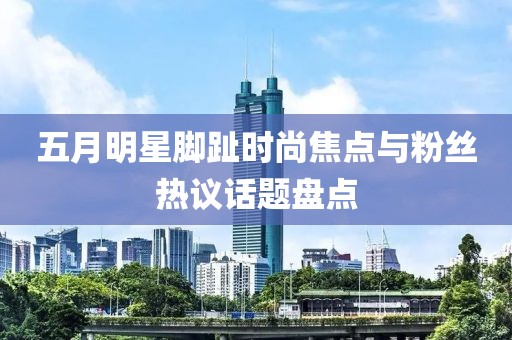 五月明星脚趾时尚焦点与粉丝热议话题盘点