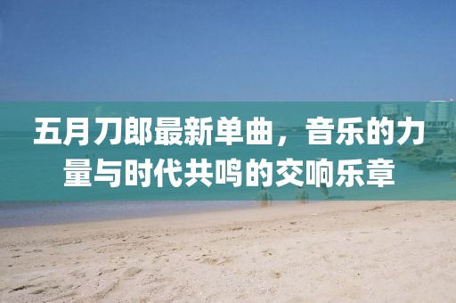 五月刀郎最新单曲，音乐的力量与时代共鸣的交响乐章