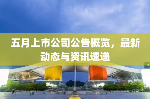 五月上市公司公告概览，最新动态与资讯速递