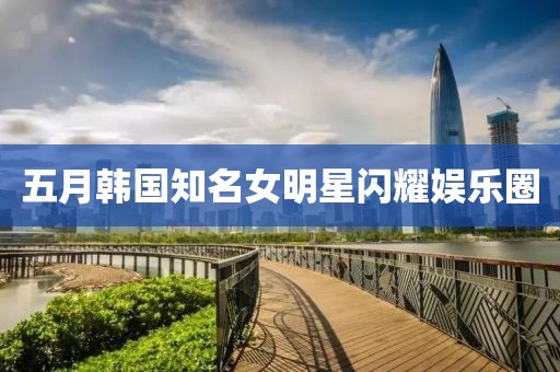 五月韩国知名女明星闪耀娱乐圈