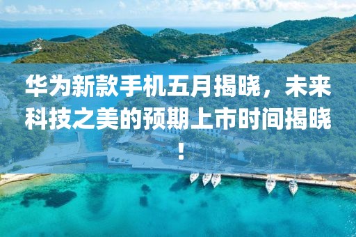 华为新款手机五月揭晓，未来科技之美的预期上市时间揭晓！