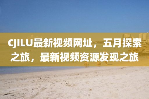 CJILU最新视频网址，五月探索之旅，最新视频资源发现之旅