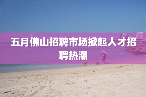 五月佛山招聘市场掀起人才招聘热潮