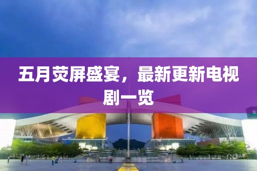 五月荧屏盛宴，最新更新电视剧一览