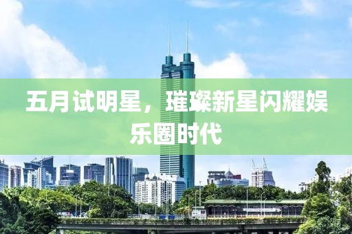 五月试明星，璀璨新星闪耀娱乐圈时代