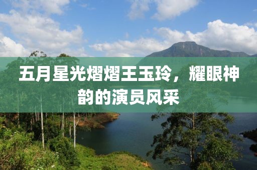 五月星光熠熠王玉玲，耀眼神韵的演员风采