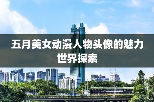 五月美女动漫人物头像的魅力世界探索