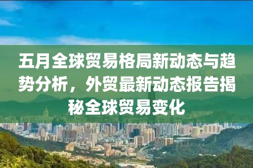 五月全球贸易格局新动态与趋势分析，外贸最新动态报告揭秘全球贸易变化