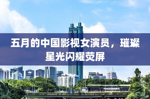 五月的中国影视女演员，璀璨星光闪耀荧屏