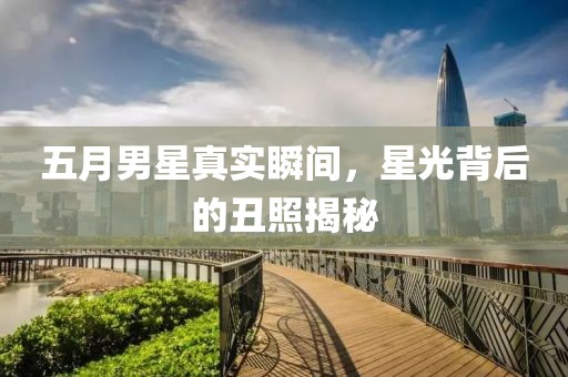五月男星真实瞬间，星光背后的丑照揭秘