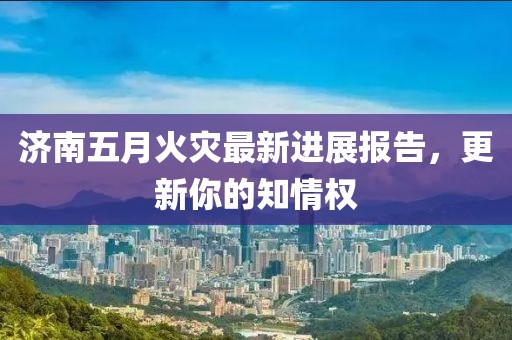 济南五月火灾最新进展报告，更新你的知情权