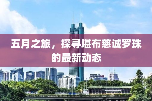 五月之旅，探寻堪布慈诚罗珠的最新动态