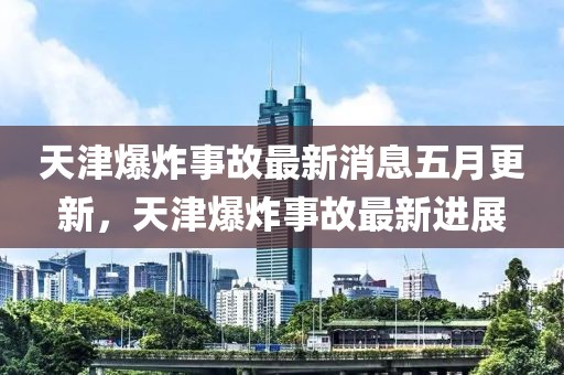 天津爆炸事故最新消息五月更新，天津爆炸事故最新进展