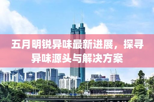 五月明锐异味最新进展，探寻异味源头与解决方案