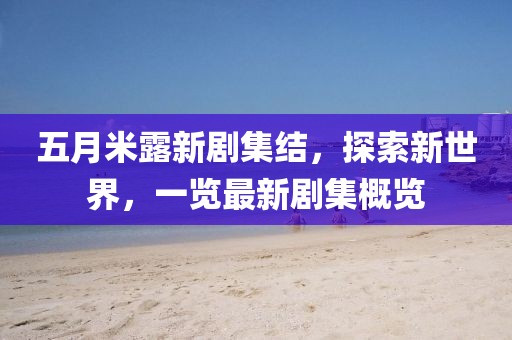 五月米露新剧集结，探索新世界，一览最新剧集概览