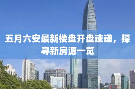 五月六安最新楼盘开盘速递，探寻新房源一览