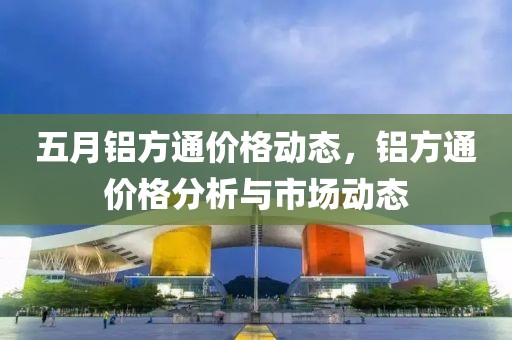 五月铝方通价格动态，铝方通价格分析与市场动态