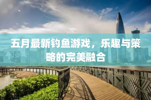 五月最新钓鱼游戏，乐趣与策略的完美融合