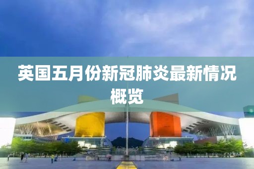 英国五月份新冠肺炎最新情况概览