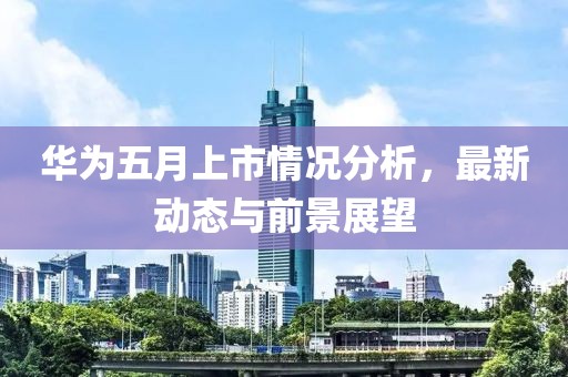 华为五月上市情况分析，最新动态与前景展望