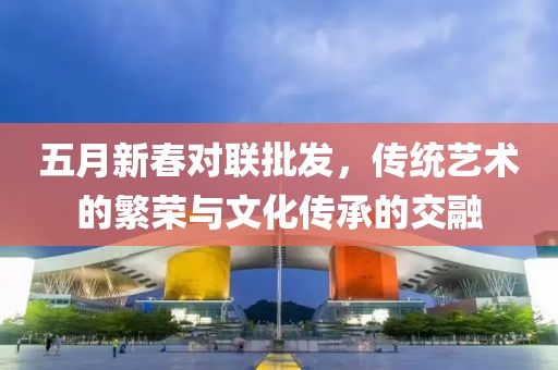 五月新春对联批发，传统艺术的繁荣与文化传承的交融