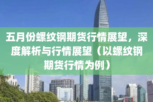 五月份螺纹钢期货行情展望，深度解析与行情展望（以螺纹钢期货行情为例）