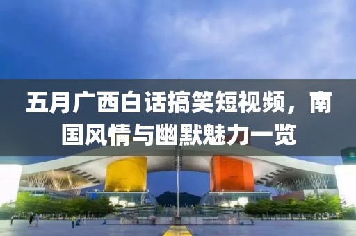 五月广西白话搞笑短视频，南国风情与幽默魅力一览